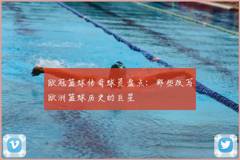 欧冠篮球传奇球员盘点：那些改写欧洲篮球历史的巨星