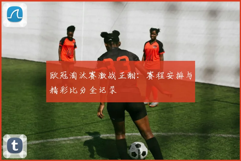 欧冠淘汰赛激战正酣：赛程安排与精彩比分全记录