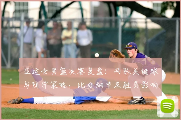 亚运会男篮决赛复盘：两队关键球与防守策略，比分细节及胜负影响