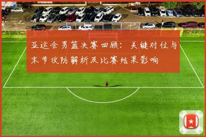 亚运会男篮决赛回顾：关键对位与末节攻防解析及比赛结果影响