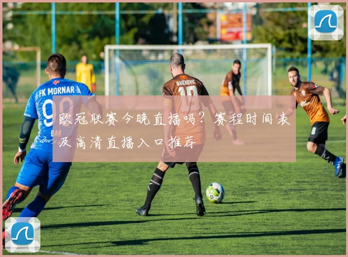 欧冠联赛今晚直播吗？赛程时间表及高清直播入口推荐