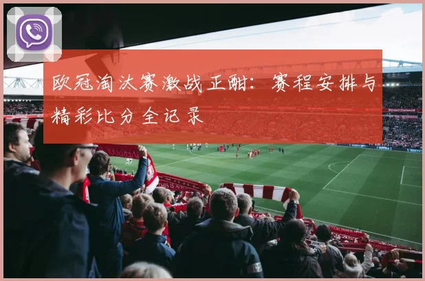 欧冠淘汰赛激战正酣：赛程安排与精彩比分全记录