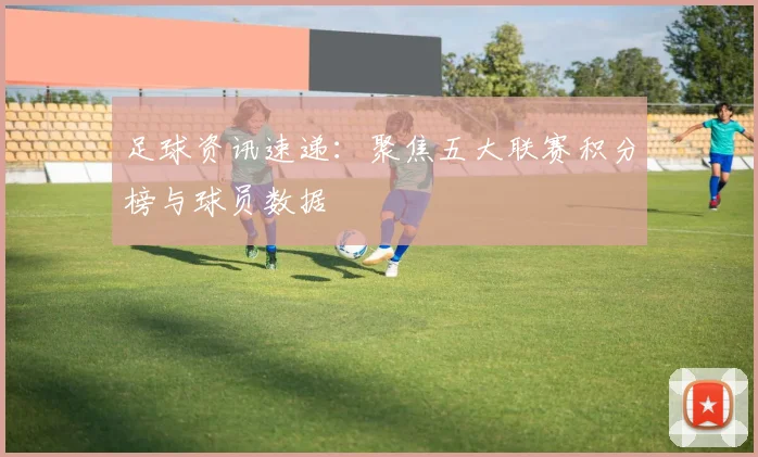 足球资讯速递：聚焦五大联赛积分榜与球员数据