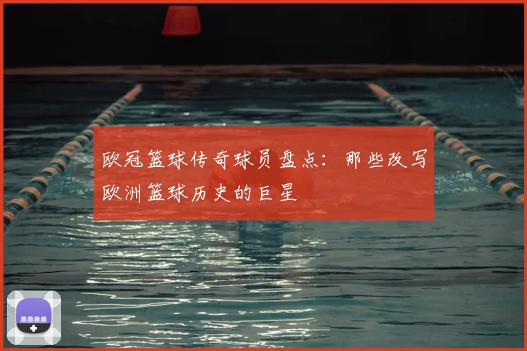 欧冠篮球传奇球员盘点：那些改写欧洲篮球历史的巨星