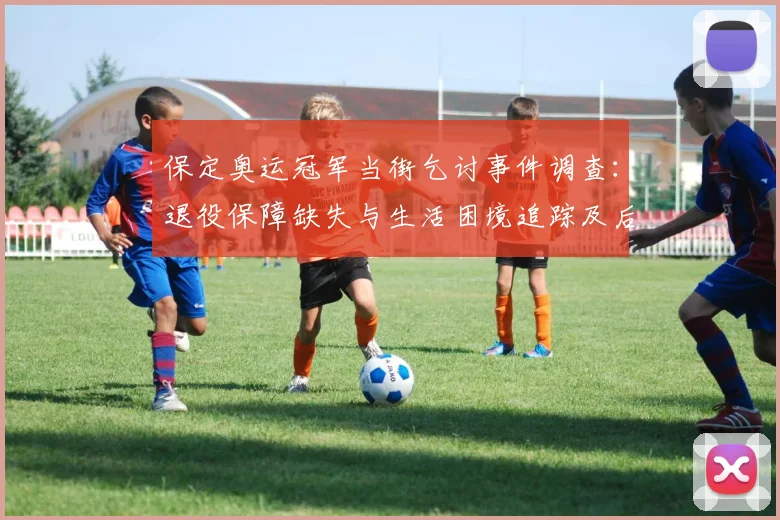 保定奥运冠军当街乞讨事件调查：退役保障缺失与生活困境追踪及后续救助建议