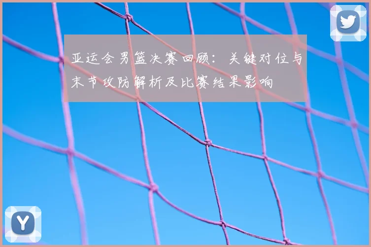 亚运会男篮决赛回顾：关键对位与末节攻防解析及比赛结果影响