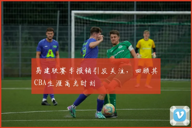 易建联赛季报销引发关注，回顾其CBA生涯高光时刻