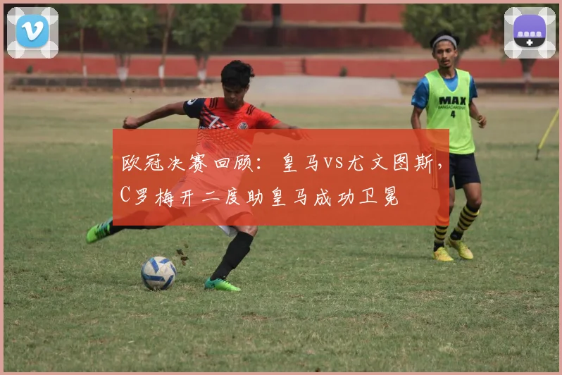 欧冠决赛回顾：皇马vs尤文图斯，C罗梅开二度助皇马成功卫冕