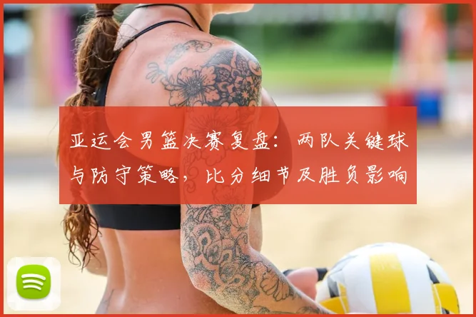 亚运会男篮决赛复盘：两队关键球与防守策略，比分细节及胜负影响